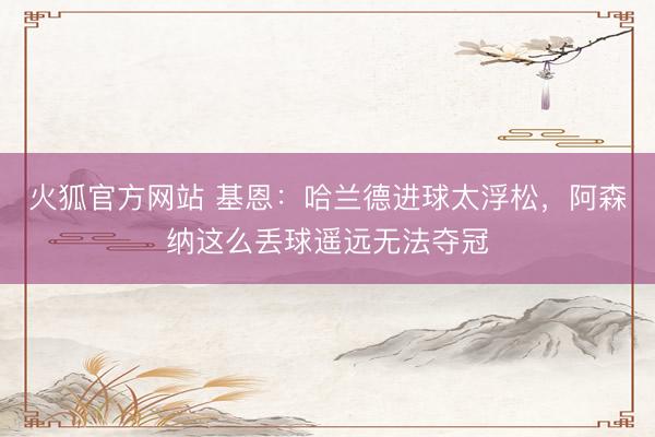 火狐官方网站 基恩：哈兰德进球太浮松，阿森纳这么丢球遥远无法夺冠