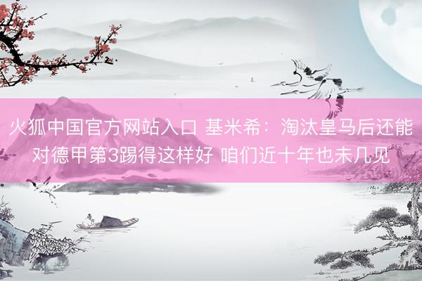 火狐中国官方网站入口 基米希：淘汰皇马后还能对德甲第3踢得这样好 咱们近十年也未几见