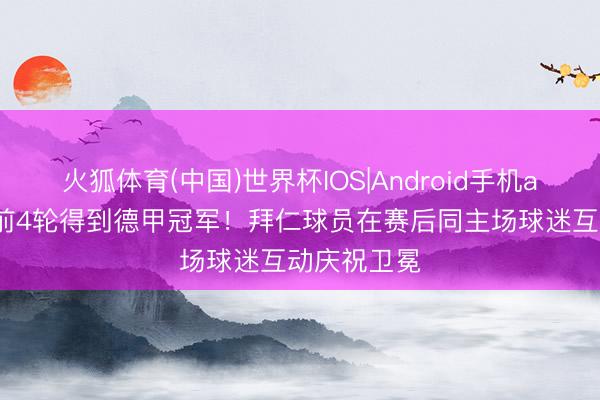火狐体育(中国)世界杯IOS|Android手机app下载 提前4轮得到德甲冠军！拜仁球员在赛后同主场球迷互动庆祝卫冕