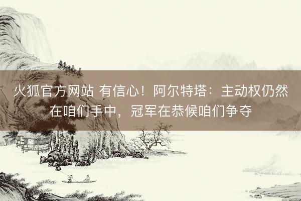火狐官方网站 有信心！阿尔特塔：主动权仍然在咱们手中，冠军在恭候咱们争夺