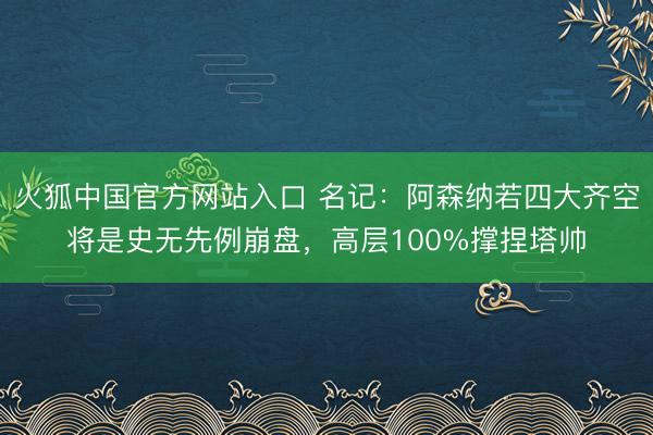 火狐中国官方网站入口 名记：阿森纳若四大齐空将是史无先例崩盘，高层100%撑捏塔帅