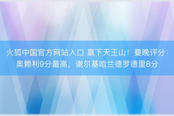 火狐中国官方网站入口 赢下天王山！曼晚评分：奥赖利9分最高，谢尔基哈兰德罗德里8分
