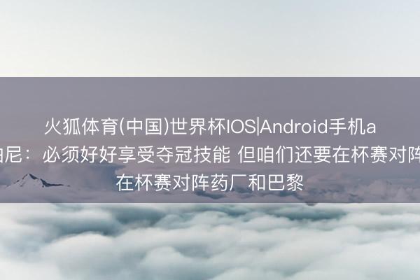 火狐体育(中国)世界杯IOS|Android手机app下载 孔帕尼：必须好好享受夺冠技能 但咱们还要在杯赛对阵药厂和巴黎