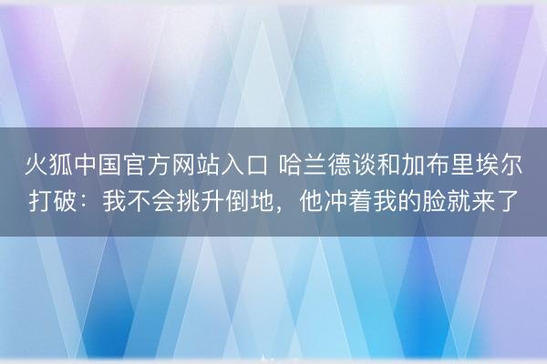 火狐中国官方网站入口 哈兰德谈和加布里埃尔打破：我不会挑升倒地，他冲着我的脸就来了