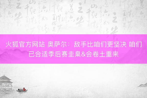 火狐官方网站 奥萨尔：敌手比咱们更坚决 咱们已合适季后赛圭臬&会卷土重来