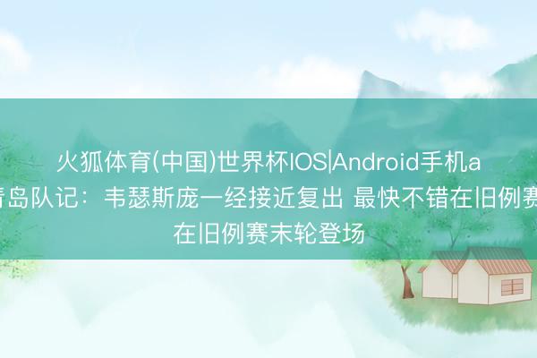 火狐体育(中国)世界杯IOS|Android手机app下载 青岛队记:韦瑟斯庞一经接近复出 最快不错在旧例赛末轮登场