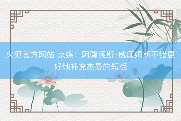 火狐官方网站 京媒：阿隆德斯·威廉姆斯不错更好地补充杰曼的短板