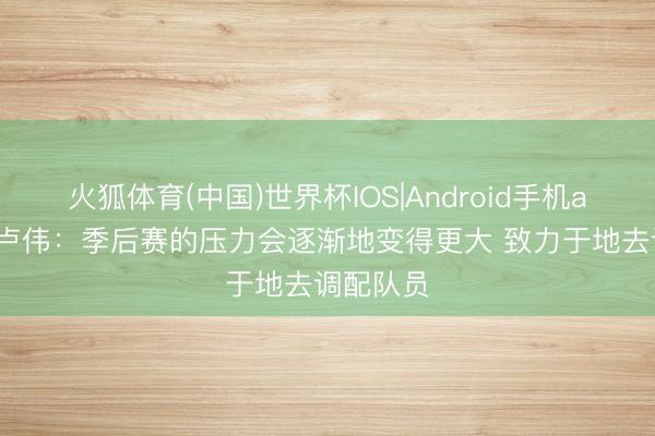 火狐体育(中国)世界杯IOS|Android手机app下载 卢伟:季后赛的压力会逐渐地变得更大 致力于地去调配队员