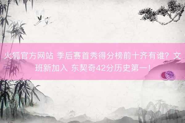 火狐官方网站 季后赛首秀得分榜前十齐有谁？文班新加入 东契奇42分历史第一！