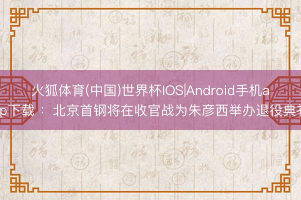 火狐体育(中国)世界杯IOS|Android手机app下载 ：北京首钢将在收官战为朱彦西举办退役典礼