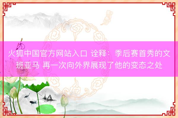 火狐中国官方网站入口 诠释：季后赛首秀的文班亚马 再一次向外界展现了他的变态之处