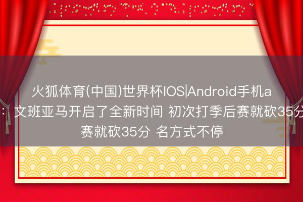 火狐体育(中国)世界杯IOS|Android手机app下载 苏群：文班亚马开启了全新时间 初次打季后赛就砍35分 名方式不停