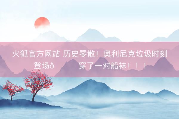 火狐官方网站 历史零散！奥利尼克垃圾时刻登场💀穿了一对船袜！！！