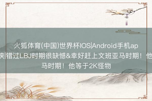 火狐体育(中国)世界杯IOS|Android手机app下载 键盘侠|错过LBJ时期很缺憾&幸好赶上文班亚马时期！他等于2K怪物