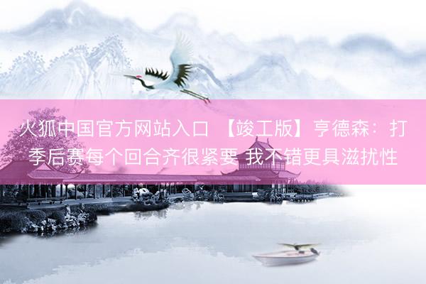 火狐中国官方网站入口 【竣工版】亨德森：打季后赛每个回合齐很紧要 我不错更具滋扰性