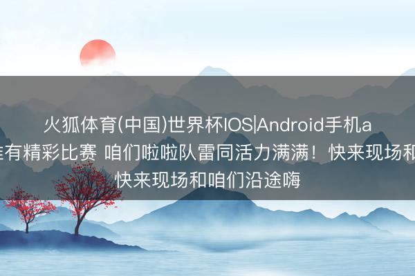 火狐体育(中国)世界杯IOS|Android手机app下载 不惟有精彩比赛 咱们啦啦队雷同活力满满！快来现场和咱们沿途嗨
