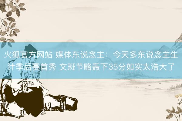 火狐官方网站 媒体东说念主：今天多东说念主生计季后赛首秀 文班节略轰下35分如实太浩大了