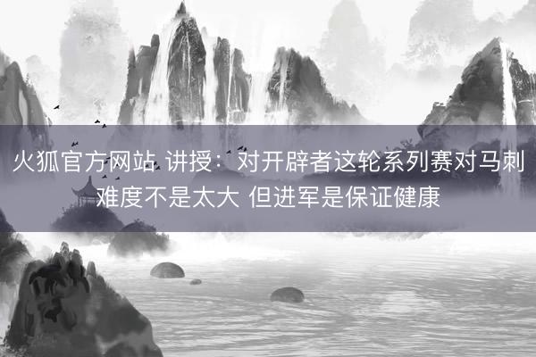 火狐官方网站 讲授：对开辟者这轮系列赛对马刺难度不是太大 但进军是保证健康