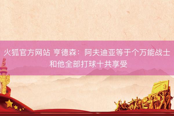 火狐官方网站 亨德森：阿夫迪亚等于个万能战士 和他全部打球十共享受