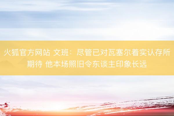 火狐官方网站 文班：尽管已对瓦塞尔着实认存所期待 他本场照旧令东谈主印象长远