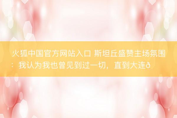 火狐中国官方网站入口 斯坦丘盛赞主场氛围：我认为我也曾见到过一切，直到大连🌊