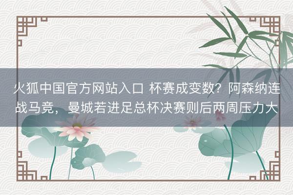 火狐中国官方网站入口 杯赛成变数？阿森纳连战马竞，曼城若进足总杯决赛则后两周压力大
