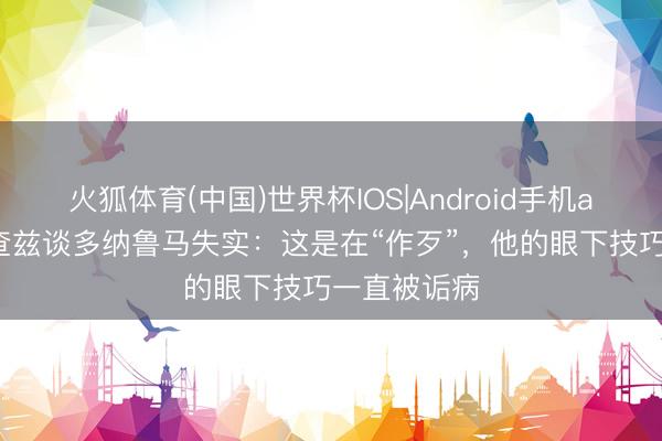 火狐体育(中国)世界杯IOS|Android手机app下载 理查兹谈多纳鲁马失实：这是在“作歹”，他的眼下技巧一直被诟病