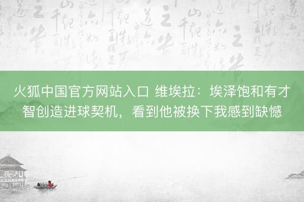 火狐中国官方网站入口 维埃拉：埃泽饱和有才智创造进球契机，看到他被换下我感到缺憾