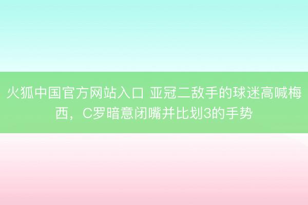火狐中国官方网站入口 亚冠二敌手的球迷高喊梅西，C罗暗意闭嘴并比划3的手势
