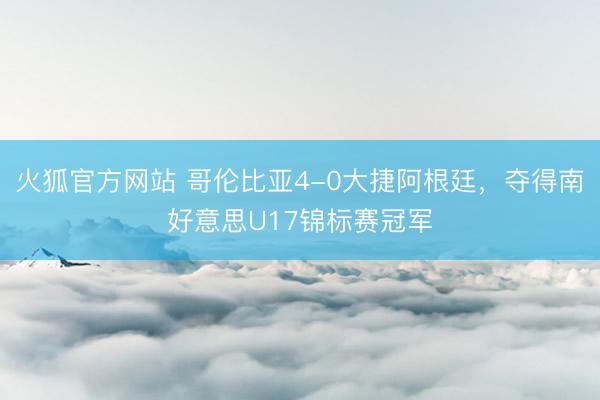 火狐官方网站 哥伦比亚4-0大捷阿根廷，夺得南好意思U17锦标赛冠军