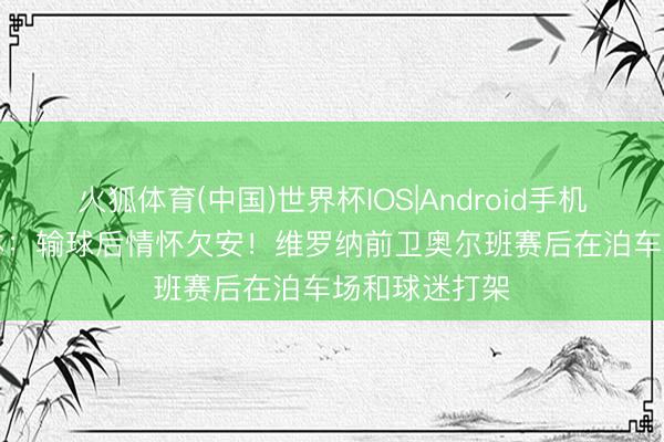 火狐体育(中国)世界杯IOS|Android手机app下载 罗体：输球后情怀欠安！维罗纳前卫奥尔班赛后在泊车场和球迷打架