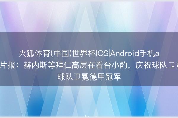 火狐体育(中国)世界杯IOS|Android手机app下载 图片报:赫内斯等拜仁高层在看台小酌,庆祝球队卫冕德甲冠军