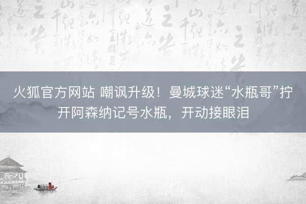 火狐官方网站 嘲讽升级！曼城球迷“水瓶哥”拧开阿森纳记号水瓶，开动接眼泪