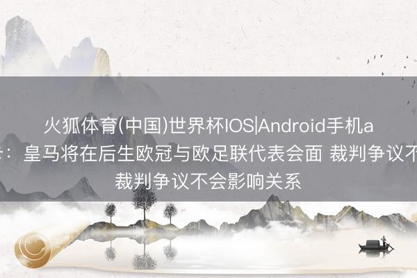 火狐体育(中国)世界杯IOS|Android手机app下载 马卡：皇马将在后生欧冠与欧足联代表会面 裁判争议不会影响关系