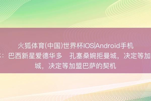 火狐体育(中国)世界杯IOS|Android手机app下载 每体：巴西新星爱德华多・孔塞桑婉拒曼城，决定等加盟巴萨的契机