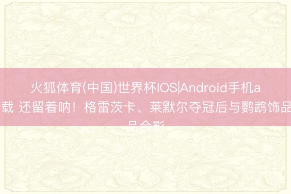 火狐体育(中国)世界杯IOS|Android手机app下载 还留着呐！格雷茨卡、莱默尔夺冠后与鹦鹉饰品合影