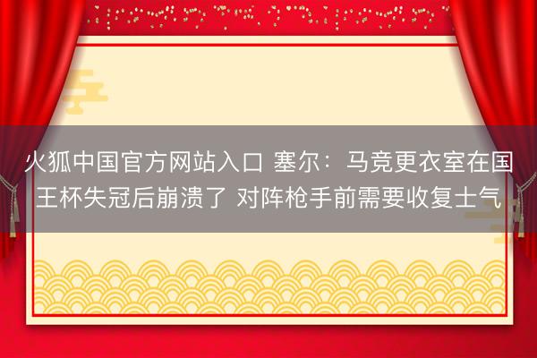 火狐中国官方网站入口 塞尔：马竞更衣室在国王杯失冠后崩溃了 对阵枪手前需要收复士气