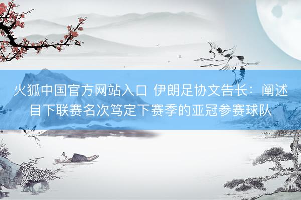 火狐中国官方网站入口 伊朗足协文告长：阐述目下联赛名次笃定下赛季的亚冠参赛球队