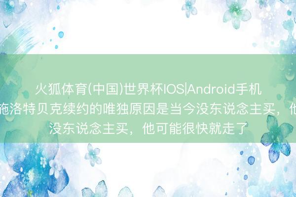 火狐体育(中国)世界杯IOS|Android手机app下载 哈曼：施洛特贝克续约的唯独原因是当今没东说念主买，他可能很快就走了