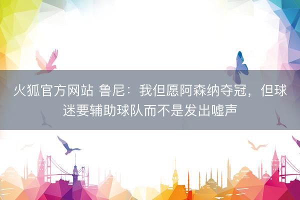 火狐官方网站 鲁尼：我但愿阿森纳夺冠，但球迷要辅助球队而不是发出嘘声