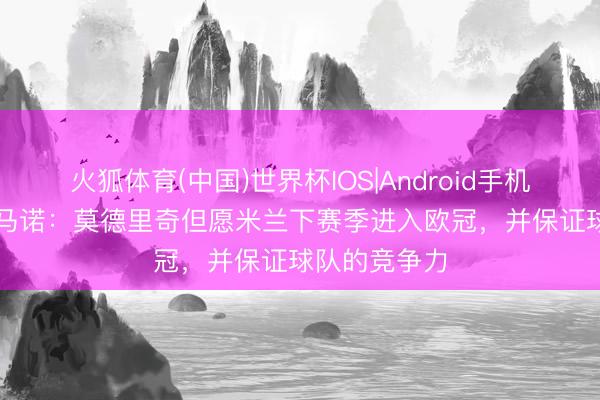 火狐体育(中国)世界杯IOS|Android手机app下载 罗马诺：莫德里奇但愿米兰下赛季进入欧冠，并保证球队的竞争力