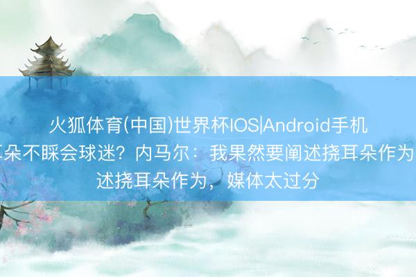 火狐体育(中国)世界杯IOS|Android手机app下载 捂耳朵不睬会球迷？内马尔：我果然要阐述挠耳朵作为，媒体太过分