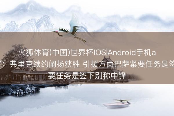 火狐体育(中国)世界杯IOS|Android手机app下载 记者：弗里克续约阐扬获胜 引援方面巴萨紧要任务是签下别称中锋