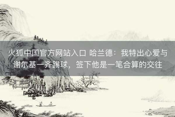 火狐中国官方网站入口 哈兰德：我特出心爱与谢尔基一齐踢球，签下他是一笔合算的交往
