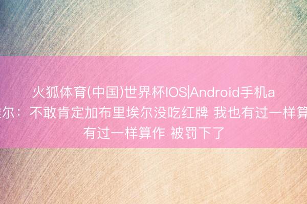 火狐体育(中国)世界杯IOS|Android手机app下载 内维尔：不敢肯定加布里埃尔没吃红牌 我也有过一样算作 被罚下了