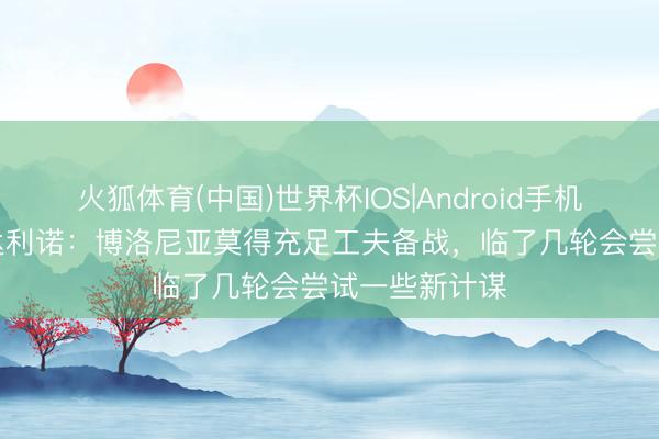 火狐体育(中国)世界杯IOS|Android手机app下载 伊达利诺：博洛尼亚莫得充足工夫备战，临了几轮会尝试一些新计谋