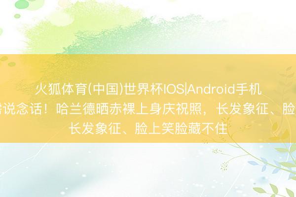 火狐体育(中国)世界杯IOS|Android手机app下载 无需说念话！哈兰德晒赤裸上身庆祝照，长发象征、脸上笑脸藏不住