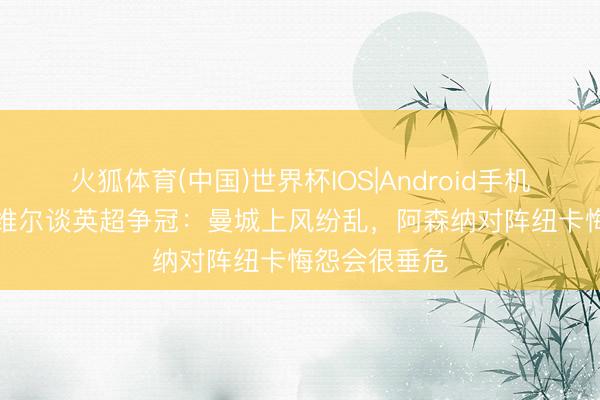 火狐体育(中国)世界杯IOS|Android手机app下载 内维尔谈英超争冠：曼城上风纷乱，阿森纳对阵纽卡悔怨会很垂危