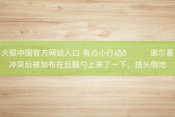 火狐中国官方网站入口 有点小行动👀谢尔基冲突后被加布在后脑勺上来了一下，捂头倒地