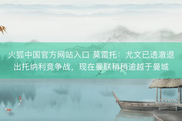火狐中国官方网站入口 莫雷托：尤文已透澈退出托纳利竞争战，现在曼联稍稍逾越于曼城